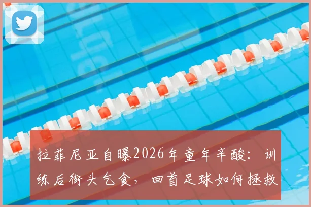 拉菲尼亚自曝2026年童年辛酸：训练后街头乞食，回首足球如何拯救他远离歧途
