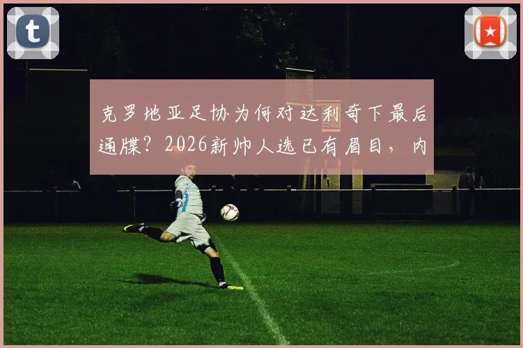 克罗地亚足协为何对达利奇下最后通牒？2026新帅人选已有眉目，内部矛盾成关键