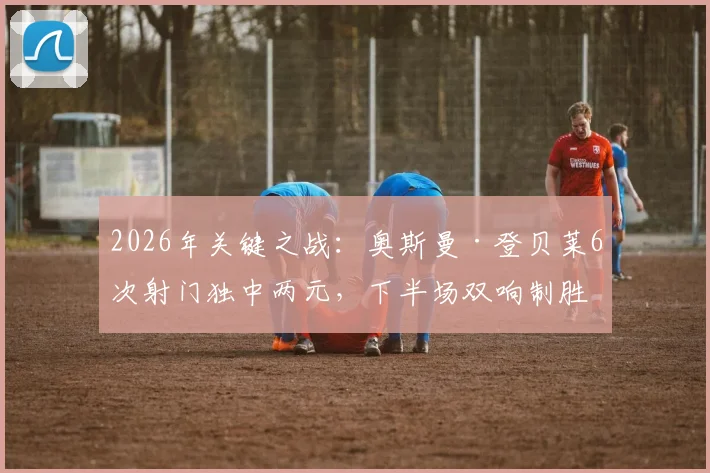 2026年关键之战：奥斯曼·登贝莱6次射门独中两元，下半场双响制胜数据全解析