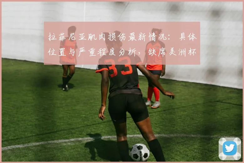 拉菲尼亚肌肉损伤最新情况:具体位置与严重程度分析,缺席美洲杯末轮对巴西队战术影响解读