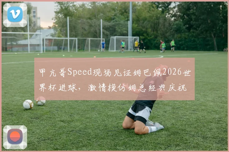 甲亢哥Speed现场见证姆巴佩2026世界杯进球，激情模仿姆总经典庆祝动作全过程回顾
