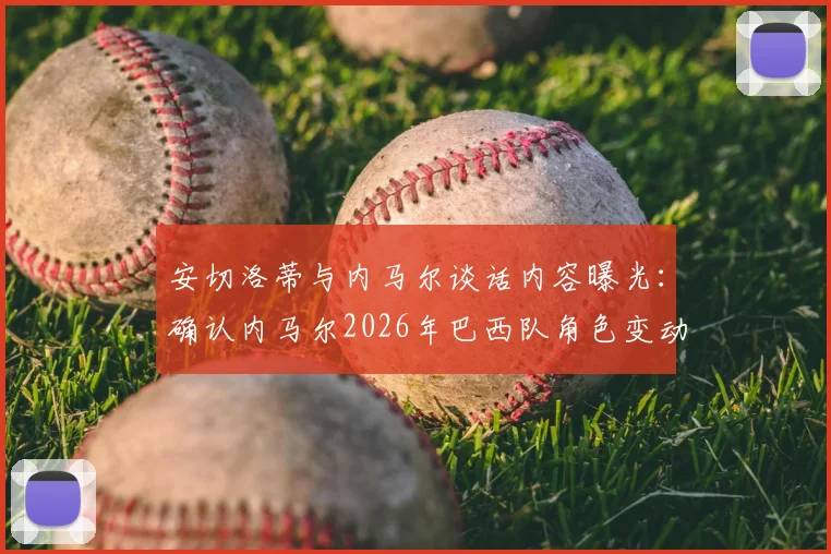安切洛蒂与内马尔谈话内容曝光:确认内马尔2026年巴西队角色变动,核心地位调整引发热议