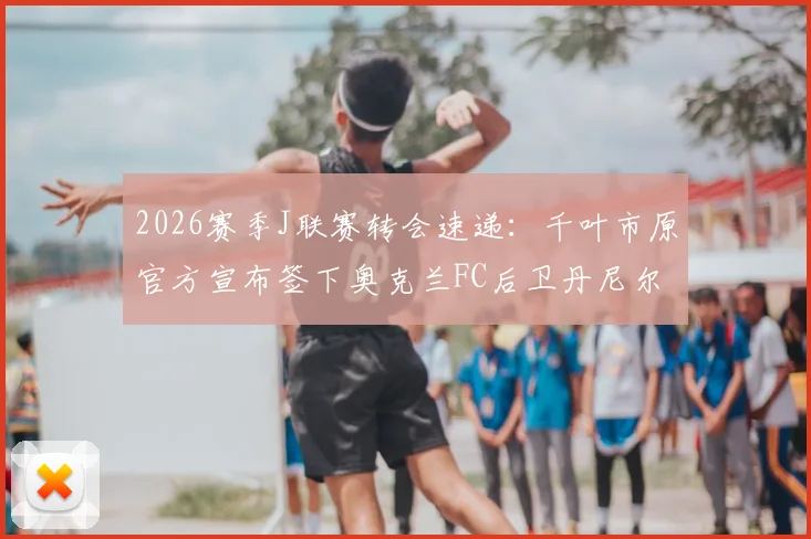 2026赛季J联赛转会速递：千叶市原官方宣布签下奥克兰FC后卫丹尼尔·霍尔，球队后防线迎来新西兰强援