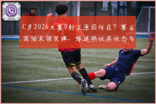 C罗2026决赛0射正原因何在？赛后离场未领奖牌，球迷热议其状态与责任