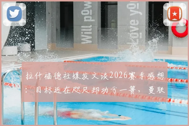 拉什福德社媒发文谈2026赛季感想：目标近在咫尺却功亏一篑，曼联更衣室真实心声曝光