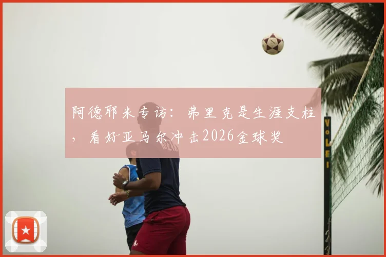 阿德耶米专访：弗里克是生涯支柱，看好亚马尔冲击2026金球奖