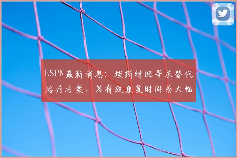 ESPN最新消息：埃斯特旺寻求替代治疗方案，若有效康复时间或大幅缩短至4-5周