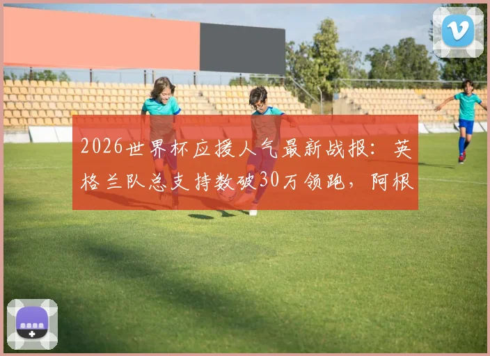 2026世界杯应援人气最新战报：英格兰队总支持数破30万领跑，阿根廷队球迷热度暴涨原因分析
