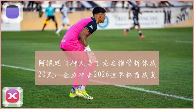 阿根廷门神大马丁无名指骨折休战20天，全力冲击2026世界杯首战复出时间线解读