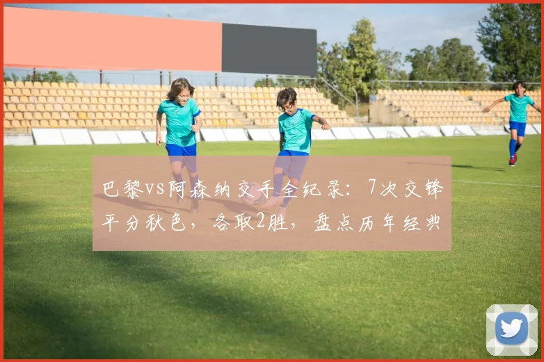 巴黎vs阿森纳交手全纪录：7次交锋平分秋色，各取2胜，盘点历年经典对决与2026再战前瞻