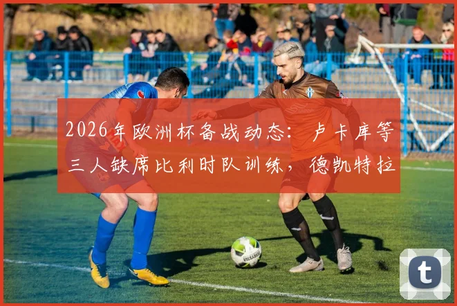 2026年欧洲杯备战动态:卢卡库等三人缺席比利时队训练,德凯特拉雷膝伤缠绷引关注