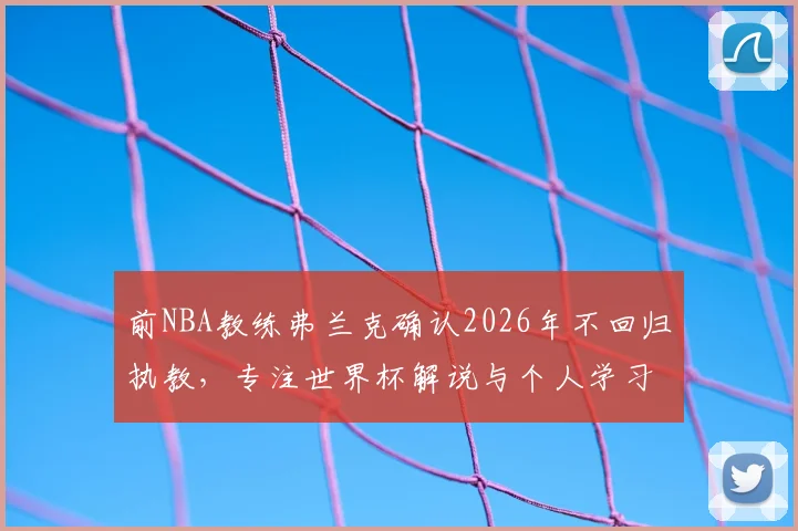 前NBA教练弗兰克确认2026年不回归执教，专注世界杯解说与个人学习转型计划详解