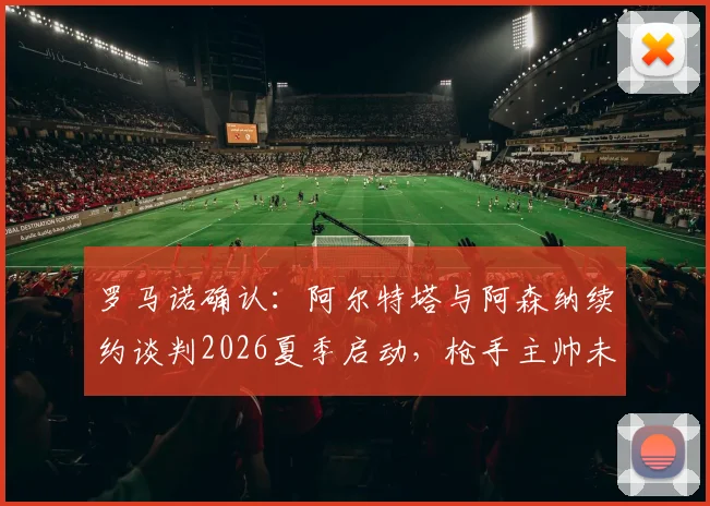 罗马诺确认：阿尔特塔与阿森纳续约谈判2026夏季启动，枪手主帅未来即将明朗