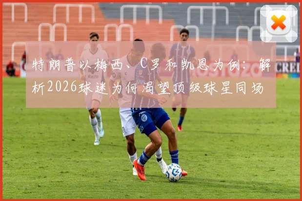特朗普以梅西、C罗和凯恩为例：解析2026球迷为何渴望顶级球星同场竞技的真正原因