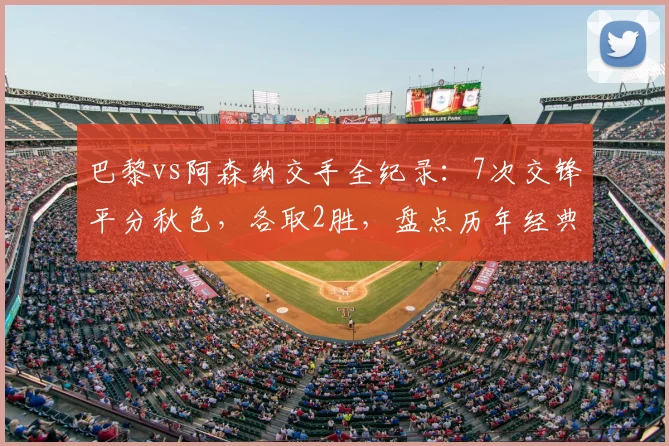巴黎vs阿森纳交手全纪录:7次交锋平分秋色,各取2胜,盘点历年经典对决与2026再战前瞻