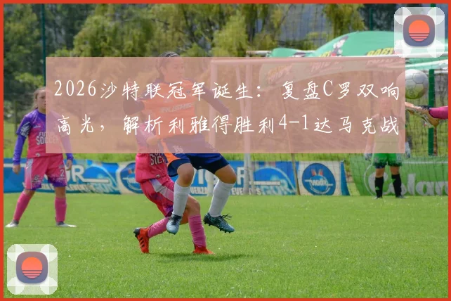 2026沙特联冠军诞生：复盘C罗双响高光，解析利雅得胜利4-1达马克战术与争议瞬间