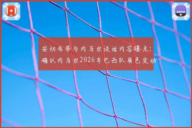 安切洛蒂与内马尔谈话内容曝光：确认内马尔2026年巴西队角色变动，核心地位调整引发热议