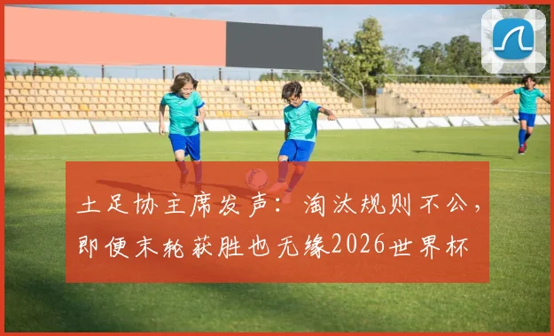 土足协主席发声：淘汰规则不公，即便末轮获胜也无缘2026世界杯