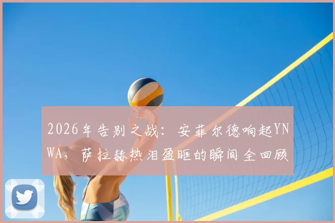 2026年告别之战：安菲尔德响起YNWA，萨拉赫热泪盈眶的瞬间全回顾