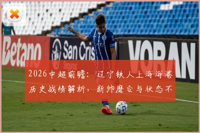 2026中超前瞻：辽宁铁人上海海港历史战绩解析，新帅磨合与状态不稳成关键，附最新胜负预测