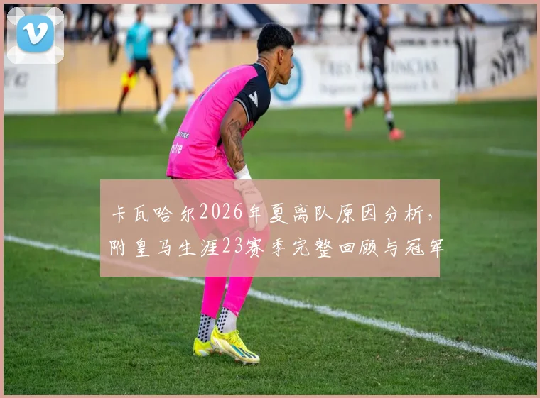 卡瓦哈尔2026年夏离队原因分析，附皇马生涯23赛季完整回顾与冠军荣誉盘点
