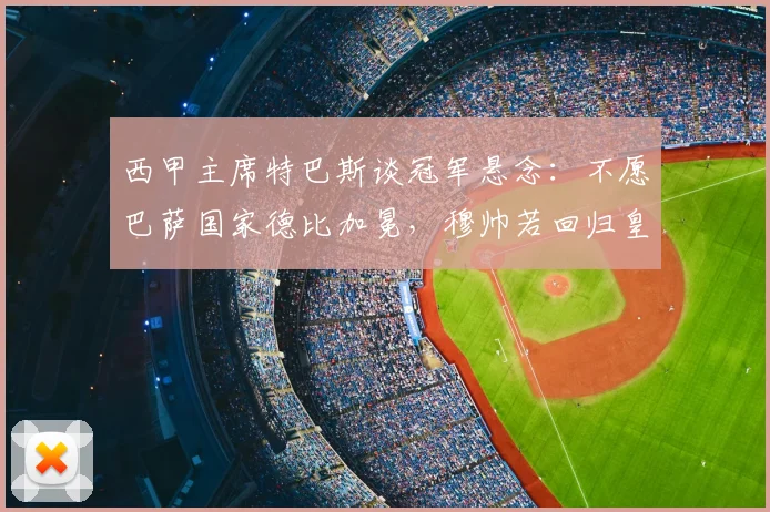 西甲主席特巴斯谈冠军悬念:不愿巴萨国家德比加冕,穆帅若回归皇马是好事
