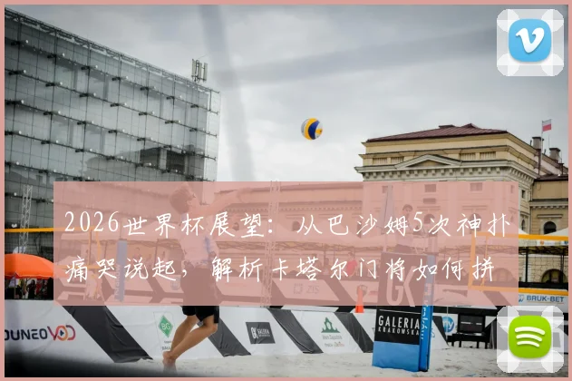 2026世界杯展望:从巴沙姆5次神扑痛哭说起,解析卡塔尔门将如何拼下历史首分与未来守门员人选
