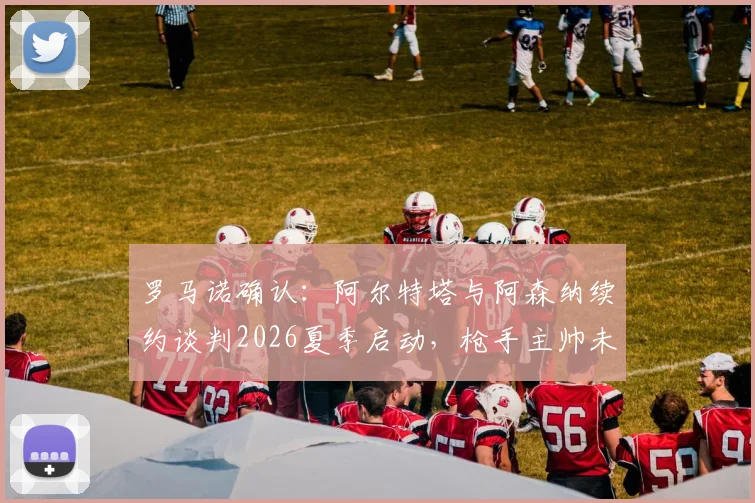 罗马诺确认:阿尔特塔与阿森纳续约谈判2026夏季启动,枪手主帅未来即将明朗