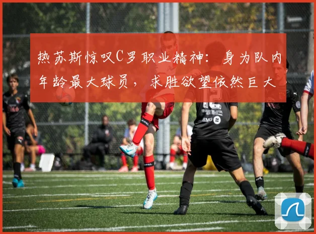 热苏斯惊叹C罗职业精神:身为队内年龄最大球员,求胜欲望依然巨大