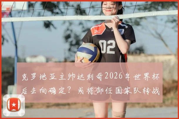 克罗地亚主帅达利奇2026年世界杯后去向确定？或将卸任国家队转战阿联酋俱乐部执教