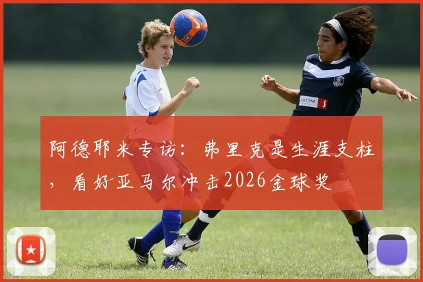 阿德耶米专访:弗里克是生涯支柱,看好亚马尔冲击2026金球奖