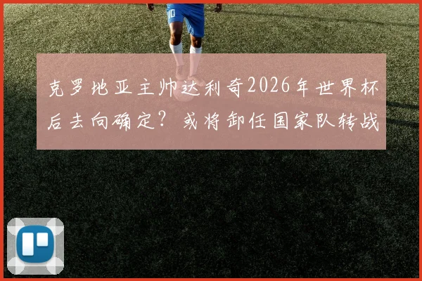 克罗地亚主帅达利奇2026年世界杯后去向确定？或将卸任国家队转战阿联酋俱乐部执教