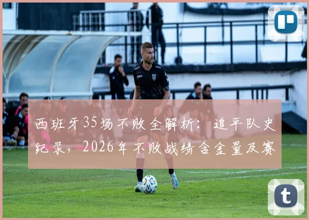 西班牙35场不败全解析：追平队史纪录，2026年不败战绩含金量及赛事构成深度盘点