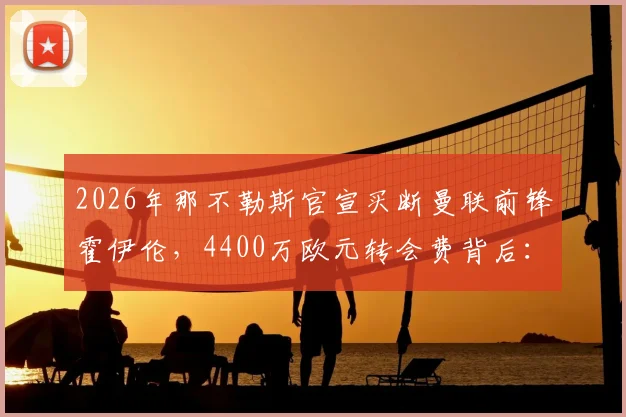 2026年那不勒斯官宣买断曼联前锋霍伊伦,4400万欧元转会费背后:球员身价、合同细节及球队战术影响全解析