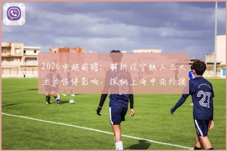 2026中超前瞻：解析辽宁铁人三大主力伤停影响，探秘上海申花外援状态集体下滑困局