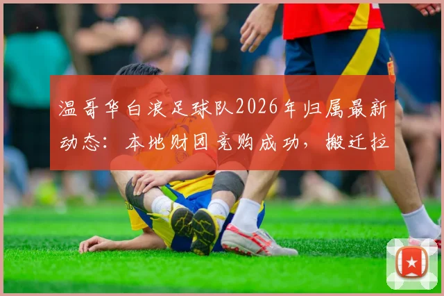 温哥华白浪足球队2026年归属最新动态：本地财团竞购成功，搬迁拉斯维加斯计划或终止，附球队估值与未来赛程分析