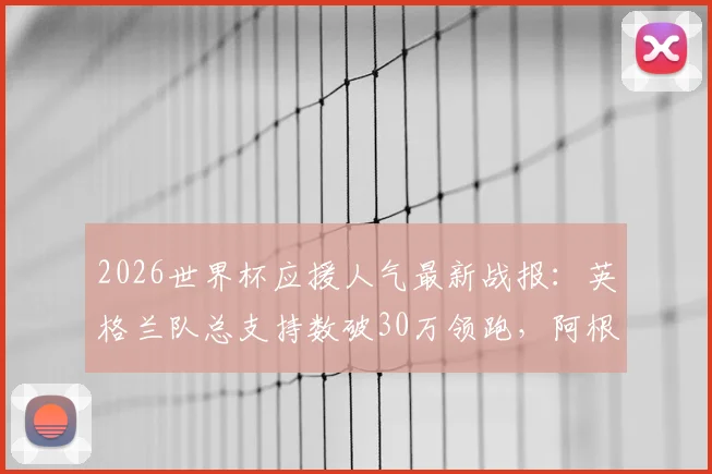 2026世界杯应援人气最新战报：英格兰队总支持数破30万领跑，阿根廷队球迷热度暴涨原因分析
