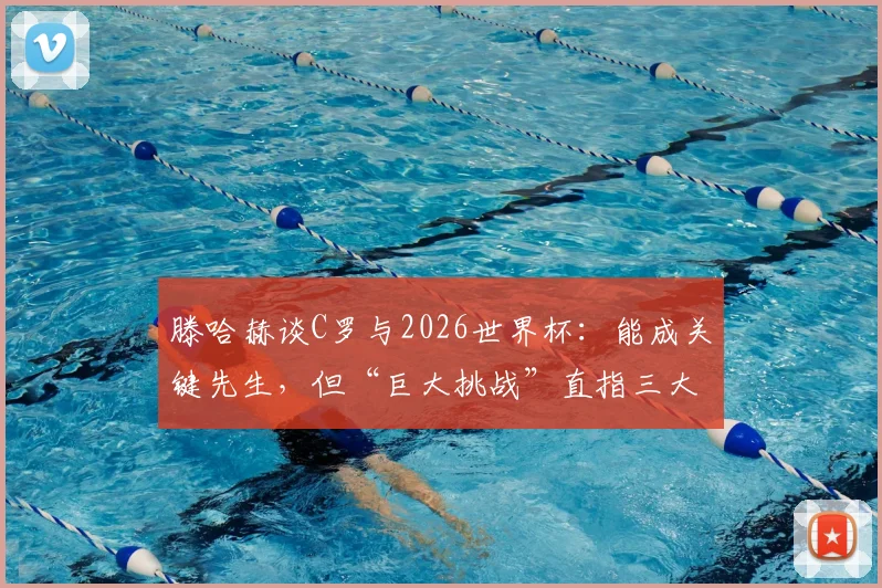 滕哈赫谈C罗与2026世界杯：能成关键先生，但“巨大挑战”直指三大融合难题，战术核心如何安排？