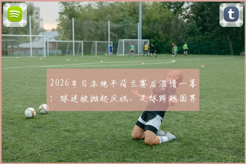 2026年日本绝平荷兰赛后温情一幕：球迷被抛起庆祝，足球跨越国界的友谊瞬间全记录