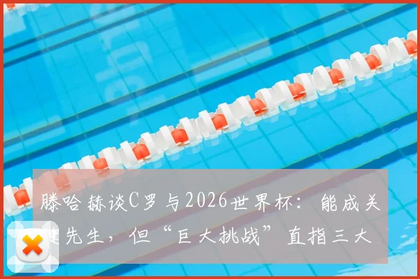 滕哈赫谈C罗与2026世界杯:能成关键先生,但“巨大挑战”直指三大融合难题,战术核心如何安排?