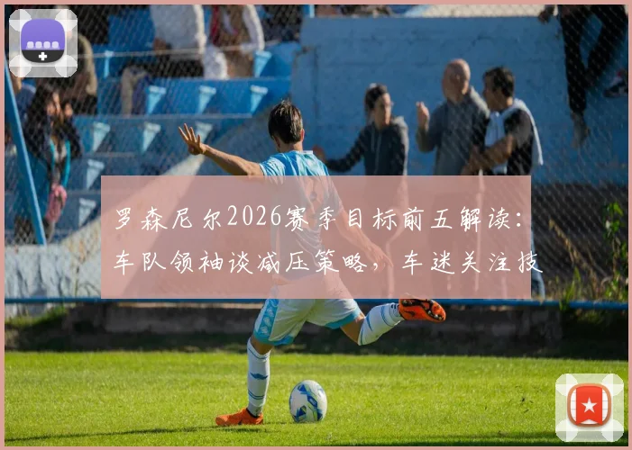 罗森尼尔2026赛季目标前五解读：车队领袖谈减压策略，车迷关注技术升级与排位赛表现