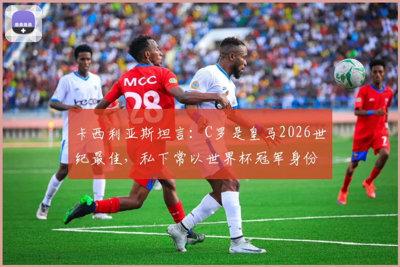 卡西利亚斯坦言：C罗是皇马2026世纪最佳，私下常以世界杯冠军身份友好调侃他