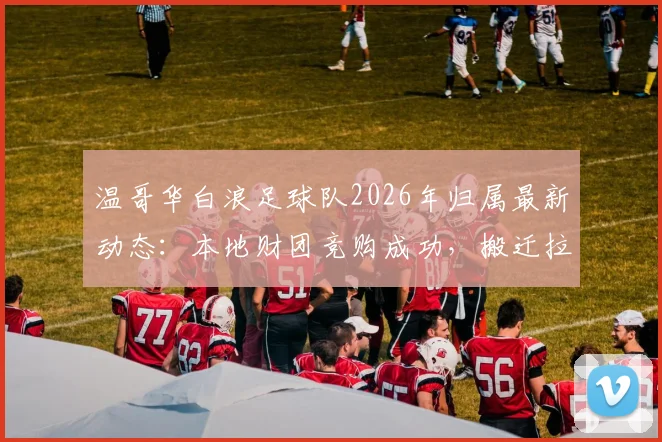 温哥华白浪足球队2026年归属最新动态：本地财团竞购成功，搬迁拉斯维加斯计划或终止，附球队估值与未来赛程分析