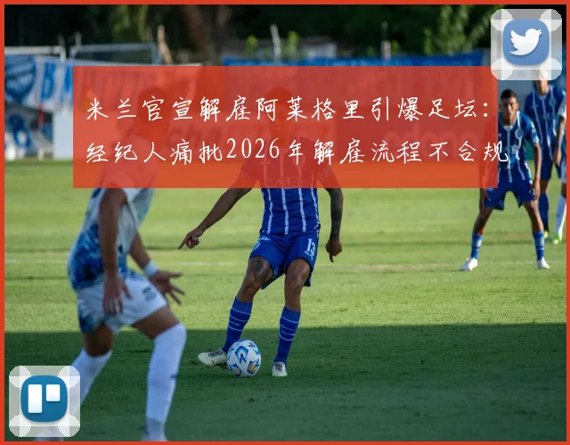 米兰官宣解雇阿莱格里引爆足坛：经纪人痛批2026年解雇流程不合规，事前未获任何通知