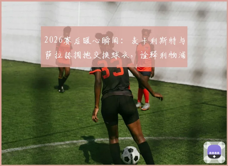 2026赛后暖心瞬间：麦卡利斯特与萨拉赫拥抱交换球衣，诠释利物浦队内兄弟情谊