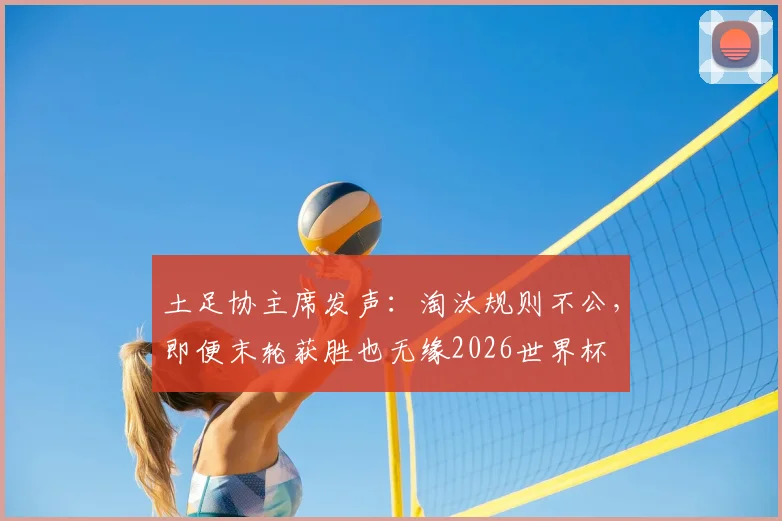 土足协主席发声:淘汰规则不公,即便末轮获胜也无缘2026世界杯