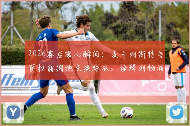 2026赛后暖心瞬间：麦卡利斯特与萨拉赫拥抱交换球衣，诠释利物浦队内兄弟情谊