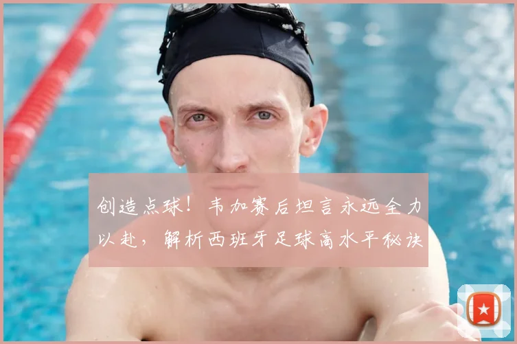 创造点球！韦加赛后坦言永远全力以赴，解析西班牙足球高水平秘诀与2026前景