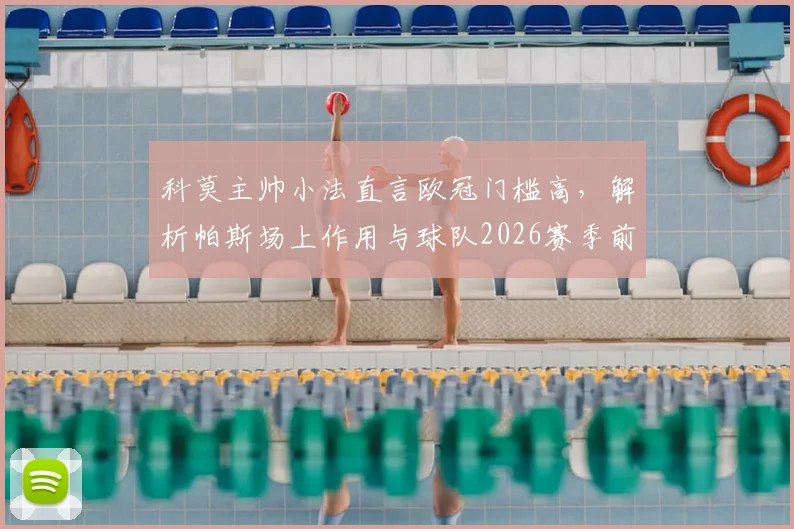 科莫主帅小法直言欧冠门槛高，解析帕斯场上作用与球队2026赛季前景