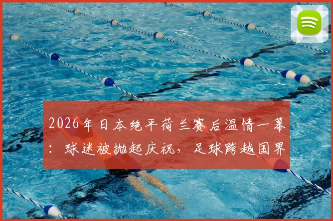 2026年日本绝平荷兰赛后温情一幕:球迷被抛起庆祝,足球跨越国界的友谊瞬间全记录